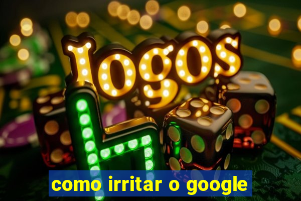 como irritar o google